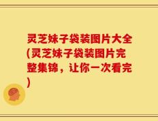 灵芝妹子袋装图片大全(灵芝妹子袋装图片完整集锦，让你一次看完)