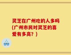 灵芝在广州吃的人多吗(广州市民对灵芝的喜爱有多高？)