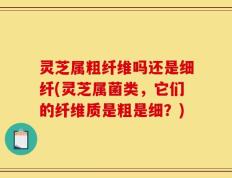 灵芝属粗纤维吗还是细纤(灵芝属菌类，它们的纤维质是粗是细？)