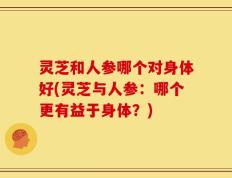 灵芝和人参哪个对身体好(灵芝与人参：哪个更有益于身体？)