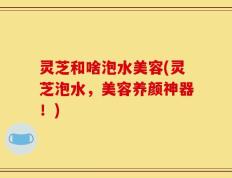 灵芝和啥泡水美容(灵芝泡水，美容养颜神器！)