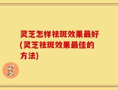 灵芝怎样祛斑效果最好(灵芝祛斑效果最佳的方法)