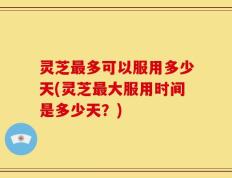 灵芝最多可以服用多少天(灵芝最大服用时间是多少天？)