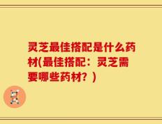 灵芝最佳搭配是什么药材(最佳搭配：灵芝需要哪些药材？)