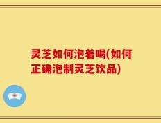灵芝如何泡着喝(如何正确泡制灵芝饮品)