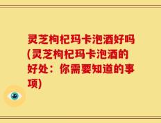 灵芝枸杞玛卡泡酒好吗(灵芝枸杞玛卡泡酒的好处：你需要知道的事项)