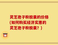 灵芝孢子粉胶囊的价格(如何购买经济实惠的灵芝孢子粉胶囊？)