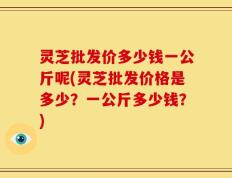 灵芝批发价多少钱一公斤呢(灵芝批发价格是多少？一公斤多少钱？)