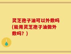 灵芝孢子油可以外敷吗(能用灵芝孢子油做外敷吗？)