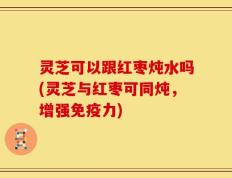 灵芝可以跟红枣炖水吗(灵芝与红枣可同炖，增强免疫力)