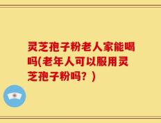 灵芝孢子粉老人家能喝吗(老年人可以服用灵芝孢子粉吗？)