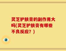 灵芝护肤膏的副作用大吗(灵芝护肤膏有哪些不良反应？)