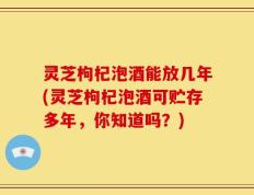 灵芝枸杞泡酒能放几年(灵芝枸杞泡酒可贮存多年，你知道吗？)