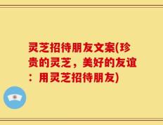 灵芝招待朋友文案(珍贵的灵芝，美好的友谊：用灵芝招待朋友)