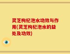 灵芝枸杞泡水功效与作用(灵芝枸杞泡水的益处及功效)
