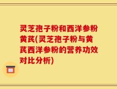 灵芝孢子粉和西洋参粉黄芪(灵芝孢子粉与黄芪西洋参粉的营养功效对比分析)