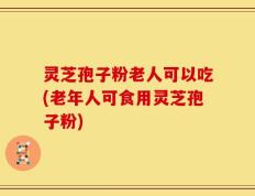 灵芝孢子粉老人可以吃(老年人可食用灵芝孢子粉)