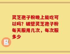 灵芝孢子粉晚上能吃可以吗？破壁灵芝孢子粉每天服用几次，每次服多少