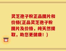 灵芝孢子粉正品图片和价格(正品灵芝孢子粉图片及价格，纯天然提取，助您更健康！)