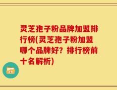 灵芝孢子粉品牌加盟排行榜(灵芝孢子粉加盟哪个品牌好？排行榜前十名解析)