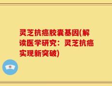 灵芝抗癌胶囊基因(解读医学研究：灵芝抗癌实现新突破)