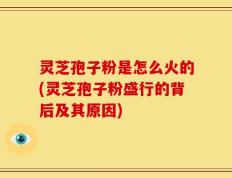 灵芝孢子粉是怎么火的(灵芝孢子粉盛行的背后及其原因)