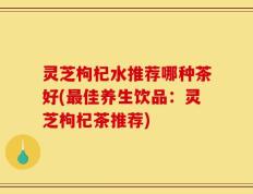 灵芝枸杞水推荐哪种茶好(最佳养生饮品：灵芝枸杞茶推荐)