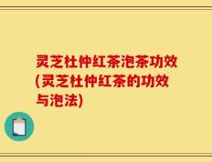 灵芝杜仲红茶泡茶功效(灵芝杜仲红茶的功效与泡法)