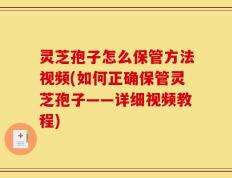 灵芝孢子怎么保管方法视频(如何正确保管灵芝孢子——详细视频教程)