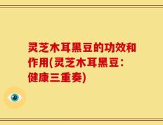 灵芝木耳黑豆的功效和作用(灵芝木耳黑豆：健康三重奏)
