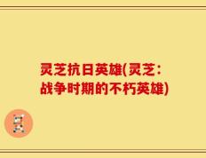 灵芝抗日英雄(灵芝：战争时期的不朽英雄)