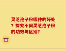 灵芝孢子粉哪种的好处？探究不同灵芝孢子粉的功效与区别？