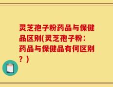 灵芝孢子粉药品与保健品区别(灵芝孢子粉：药品与保健品有何区别？)
