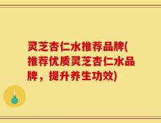 灵芝杏仁水推荐品牌(推荐优质灵芝杏仁水品牌，提升养生功效)