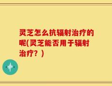 灵芝怎么抗辐射治疗的呢(灵芝能否用于辐射治疗？)