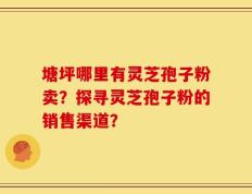 塘坪哪里有灵芝孢子粉卖？探寻灵芝孢子粉的销售渠道？