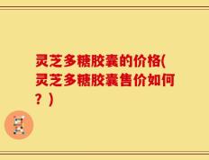灵芝多糖胶囊的价格(灵芝多糖胶囊售价如何？)