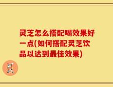 灵芝怎么搭配喝效果好一点(如何搭配灵芝饮品以达到最佳效果)