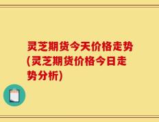 灵芝期货今天价格走势(灵芝期货价格今日走势分析)