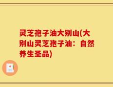 灵芝孢子油大别山(大别山灵芝孢子油：自然养生圣品)