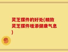 灵芝摆件的好处(精致灵芝摆件增添健康气息)