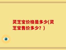 灵芝宝价格是多少(灵芝宝售价多少？)