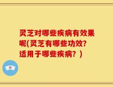 灵芝对哪些疾病有效果呢(灵芝有哪些功效？适用于哪些疾病？)