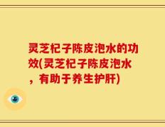 灵芝杞子陈皮泡水的功效(灵芝杞子陈皮泡水，有助于养生护肝)