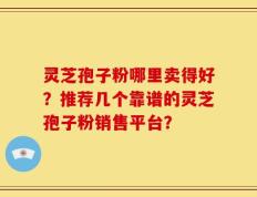 灵芝孢子粉哪里卖得好？推荐几个靠谱的灵芝孢子粉销售平台？