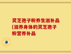 灵芝孢子粉养生滋补品(滋养身体的灵芝孢子粉营养补品