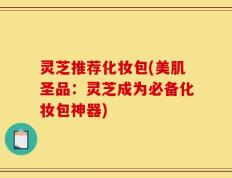 灵芝推荐化妆包(美肌圣品：灵芝成为必备化妆包神器)
