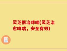 灵芝根治哮喘(灵芝治愈哮喘，安全有效)