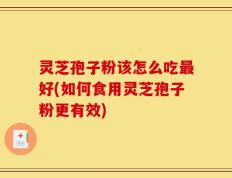 灵芝孢子粉该怎么吃最好(如何食用灵芝孢子粉更有效)