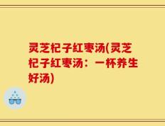 灵芝杞子红枣汤(灵芝杞子红枣汤：一杯养生好汤)